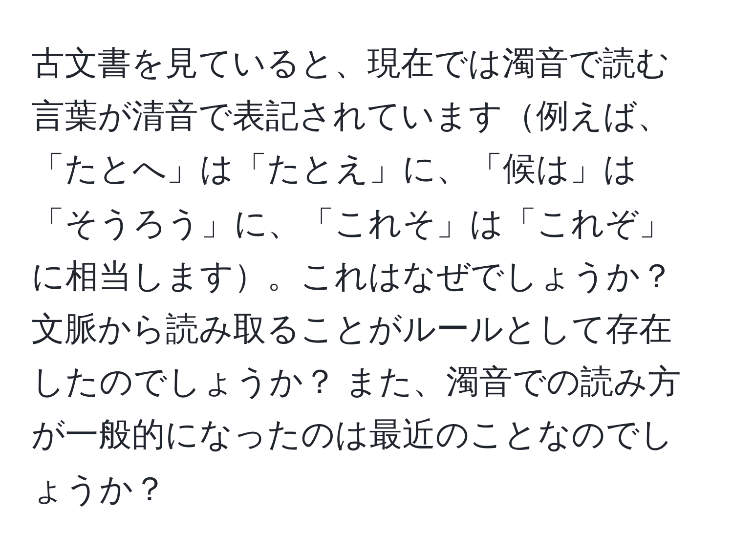 古文書を見ていると、現在では濁音で読む言葉が清音で表記されています例えば、「たとへ」は「たとえ」に、「候は」は「そうろう」に、「これそ」は「これぞ」に相当します。これはなぜでしょうか？ 文脈から読み取ることがルールとして存在したのでしょうか？ また、濁音での読み方が一般的になったのは最近のことなのでしょうか？