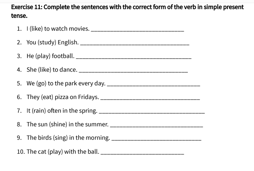 Complete the sentences with the correct form of the verb in simple present 
tense. 
1. I (like) to watch movies._ 
2. You (study) English._ 
3. He (play) football._ 
4. She (like) to dance._ 
5. We (go) to the park every day._ 
6. They (eat) pizza on Fridays._ 
7. It (rain) often in the spring._ 
8. The sun (shine) in the summer._ 
9. The birds (sing) in the morning._ 
10. The cat (play) with the ball._