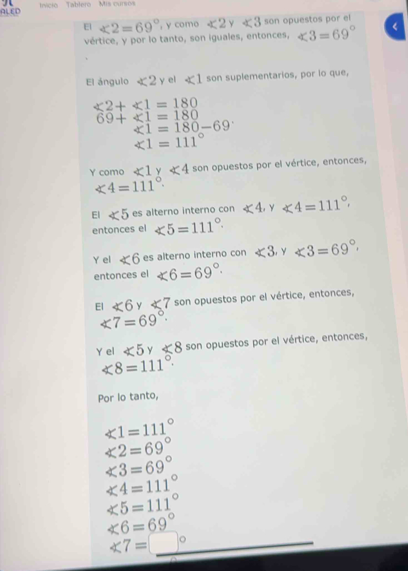 nicio Tablero Mis cursos 
ALED 
E1 ∠ 2=69° , y como ∠ 2 y ∠ 3 son opuestos por el 
vértice, y por lo tanto, son iguales, entonces, ∠ 3=69°
El ángulo ∠ 2 y el ∠ 1 son suplementarios, por lo que,
∠ 2+∠ 1=180
69+∠ 1=180
∠ 1=180-69
∠ 1=111°
Y como ∠ 1 y ∠ 4 son opuestos por el vértice, entonces,
∠ 4=111°. 
El ∠ 5 es alterno interno con ∠ 4, y ∠ 4=111°
entonces el ∠ 5=111°. 
Y el ∠ 6 es alterno interno con ∠ 3 y ∠ 3=69°, 
entonces el ∠ 6=69°. 
El ∠ 6 y ∠ 7 son opuestos por el vértice, entonces,
∠ 7=69°. 
Y el ∠ 5 y ∠ 8 son opuestos por el vértice, entonces,
∠ 8=111°. 
Por lo tanto,
∠ 1=111°
∠ 2=69°
∠ 3=69°
∠ 4=111°
∠ 5=111°
∠ 6=69°
∠ 7=□°