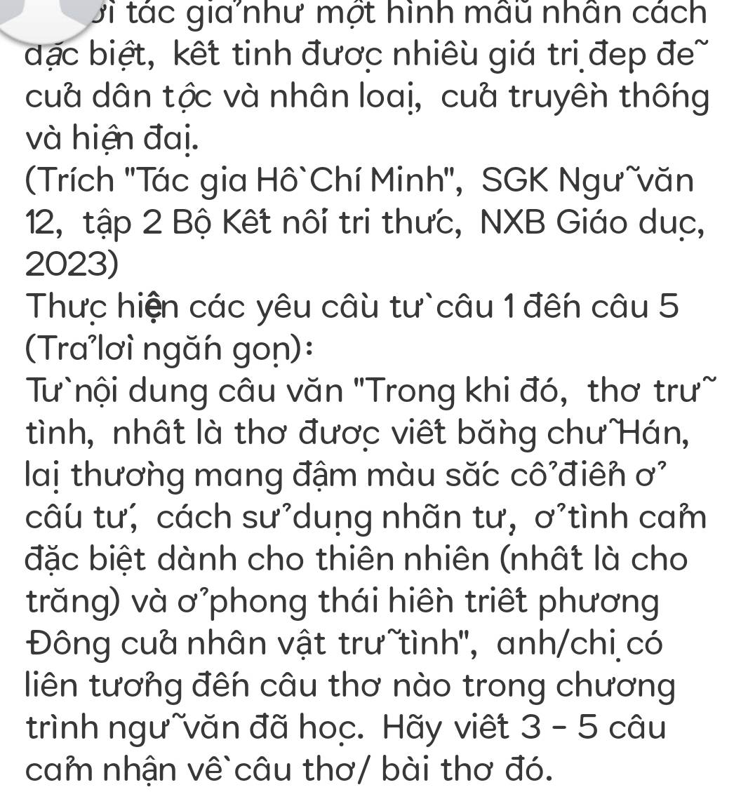 Di tác gia như một hình mẫu nhân cách 
đặc biệt, kết tinh được nhiêu giá trị đẹp đe~ 
cuà dân tộc và nhân loaị, cuà truyên thống 
và hiện đaị. 
(Trích ''Tác gia Hô`Chí Minh'', SGK Ngưĩvăn 
12, tập 2 Bộ Kết nôi tri thưc, NXB Giáo duc, 
2023) 
Thực hiện các yêu câu tư`câu 1 đến câu 5 
(Tra'lơì ngăn gon): 
Tư`nội dung câu văn 'Trong khi đó, thơ trư~ 
tình, nhất là thơ được viết băng chư Hán, 
lai thương mang đậm màu săc cô điên sigma^2
câu tư; cách sư’duṇg nhãn tư, ơ’tình cam 
đặc biệt dành cho thiên nhiên (nhất là cho 
trăng) và ơ'phong thái hiên triết phương 
Đông cuà nhân vật trưĩtình'', anh/chi có 
liên tương đến câu thơ nào trong chương 
trình ngưĩvăn đã hoc. Hãy viết 3-5 câu 
cam nhận vê`câu thơ/ bài thơ đó.