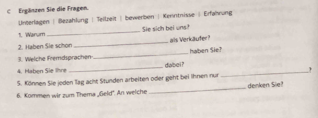 Ergänzen Sie die Fragen. 
Unterlagen | Bezahlung | Teilzeit | bewerben | Kenntnisse | Erfahrung 
1. Warum _Sie sich bei uns? 
2. Haben Sie schon _als Verkäufer? 
3. Welche Fremdsprachen- _haben Sie? 
4. Haben Sie Ihre _dabei? 
5. Können Sie jeden Tag acht Stunden arbeiten oder geht bei Ihnen nur 
_ 
6. Kommen wir zum Thema „Geld'. An welche _denken Sie?