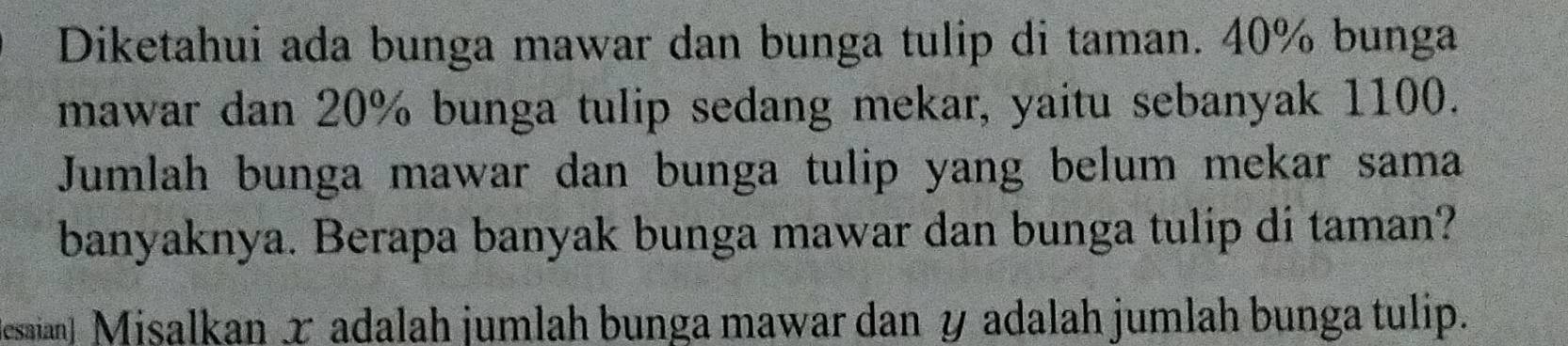 Diketahui ada bunga mawar dan bunga tulip di taman. 40% bunga 
mawar dan 20% bunga tulip sedang mekar, yaitu sebanyak 1100. 
Jumlah bunga mawar dan bunga tulip yang belum mekar sama 
banyaknya. Berapa banyak bunga mawar dan bunga tulip di taman? 
Jesaia) Misalkan x adalah jumlah bunga mawar dan y adalah jumlah bunga tulip.