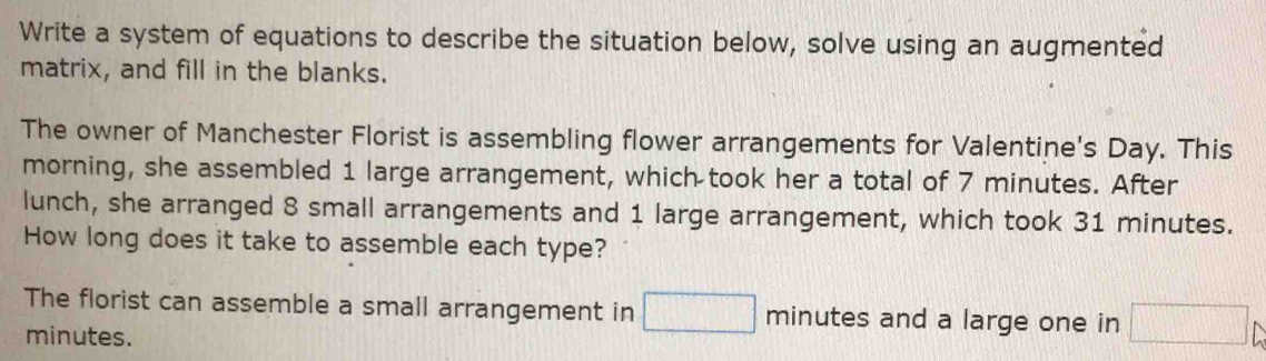 Write a system of equations to describe the situation below, solve using an augmented 
matrix, and fill in the blanks. 
The owner of Manchester Florist is assembling flower arrangements for Valentine's Day. This 
morning, she assembled 1 large arrangement, which took her a total of 7 minutes. After 
lunch, she arranged 8 small arrangements and 1 large arrangement, which took 31 minutes. 
How long does it take to assemble each type? 
The florist can assemble a small arrangement in □ minutes and a large one in □ _b
minutes.