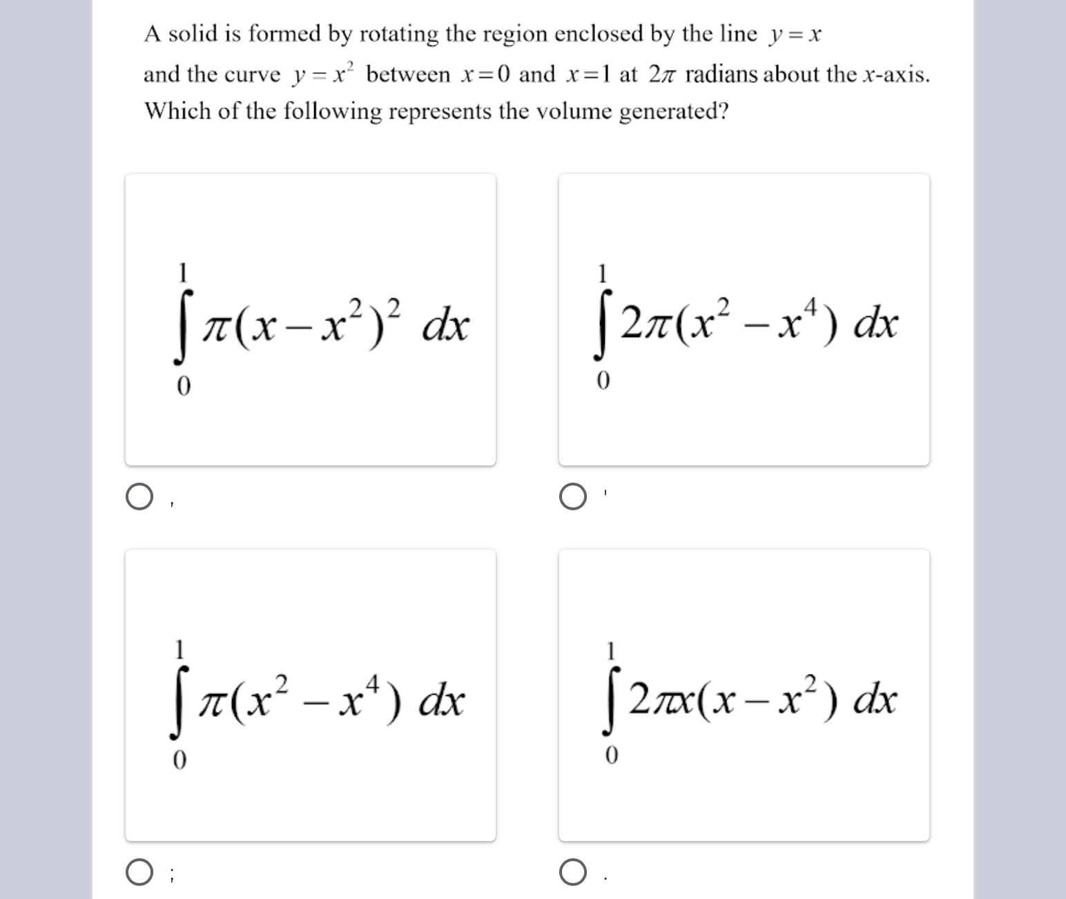 A solid is formed by rotating the region enclosed by the line y=x
and the curve y=x^2 between x=0 and x=1 at 2π radians about the x-axis.
Which of the following represents the volume generated?
∈tlimits _0^(1π (x-x^2))^2dx
∈tlimits _0^(12π (x^2)-x^4)dx
，
∈tlimits _0^(1π (x^2)-x^4)dx
∈tlimits _0^(12π x(x-x^2))dx;