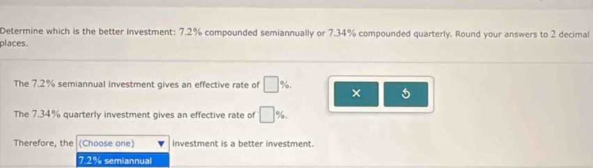 Determine which is the better investment: 7.2% compounded semiannually or 7.34% compounded quarterly. Round your answers to 2 decimal
places.
The 7.2% semiannual investment gives an effective rate of □ %. ×
The 7.34% quarterly investment gives an effective rate of · □ %. 
Therefore, the (Choose one) investment is a better investment.
7.2% semiannual