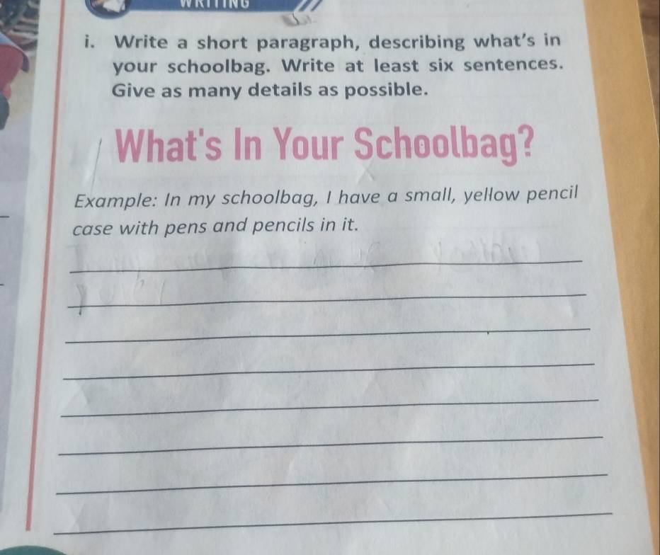 Write a short paragraph, describing what's in 
your schoolbag. Write at least six sentences. 
Give as many details as possible. 
What's In Your Schoolbag? 
Example: In my schoolbag, I have a small, yellow pencil 
case with pens and pencils in it. 
_ 
_ 
_ 
_ 
_ 
_ 
_ 
_