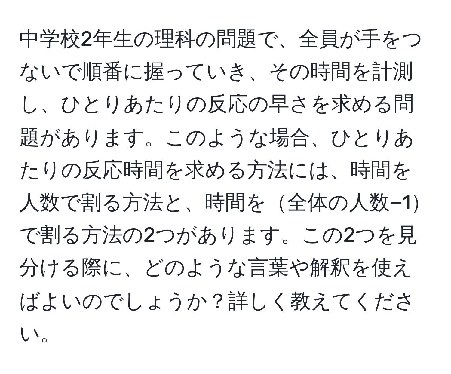 中学校2年生の理科の問題で、全員が手をつないで順番に握っていき、その時間を計測し、ひとりあたりの反応の早さを求める問題があります。このような場合、ひとりあたりの反応時間を求める方法には、時間を人数で割る方法と、時間を全体の人数−1で割る方法の2つがあります。この2つを見分ける際に、どのような言葉や解釈を使えばよいのでしょうか？詳しく教えてください。