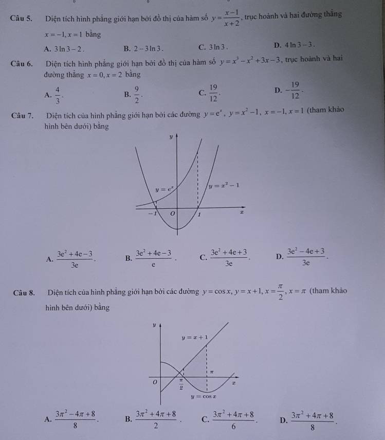 Diện tích hình phẳng giới hạn bởi đồ thị của hàm số y= (x-1)/x+2  , trục hoành và hai đường thắng
x=-1,x=1bar 1g
A. 3ln 3-2. B. 2-3ln 3. C. 3ln 3. D. 4ln 3-3.
Câu 6. Diện tích hình phẳng giới hạn bởi đồ thị của hàm số y=x^3-x^2+3x-3 , trục hoành và hai
đường thắng x=0,x=2 bằng
A.  4/3 .  9/2 .  19/12 . D. - 19/12 .
B.
C.
Câu 7. Diện tích của hình phẳng giới hạn bởi các đường y=e^x,y=x^2-1,x=-1,x=1 (tham khảo
hình bēn dưới) bằng
A.  (3e^2+4e-3)/3e . B.  (3e^2+4e-3)/e . C.  (3e^2+4e+3)/3e . D.  (3e^2-4e+3)/3e .
Câu 8. Diện tích của hình phẳng giới hạn bởi các đường y=cos x,y=x+1,x= π /2 ,x=π (tham khảo
hình bên dưới) bằng
A.  (3π^2-4π +8)/8 . B.  (3π^2+4π +8)/2 . C.  (3π^2+4π +8)/6 . D.  (3π^2+4π +8)/8 .