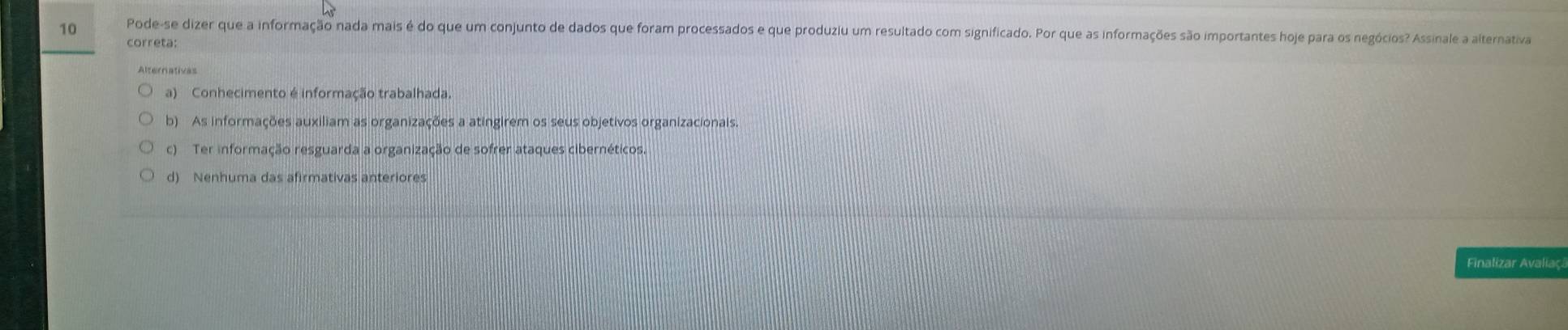 Pode-se dizer que a informação nada mais é do que um conjunto de dados que foram processados e que produziu um resultado com significado. Por que as informações são importantes hoje para os negócios? Assinale a alterativa
correta:
Alternativas
a) Conhecimento é informação trabalhada.
b) As informações auxiliam as organizações a atingirem os seus objetivos organizacionais.
c) Ter informação resguarda a organização de sofrer ataques cibernéticos.
d) Nenhuma das afirmativas anteriores
Finalizar Avaliaç