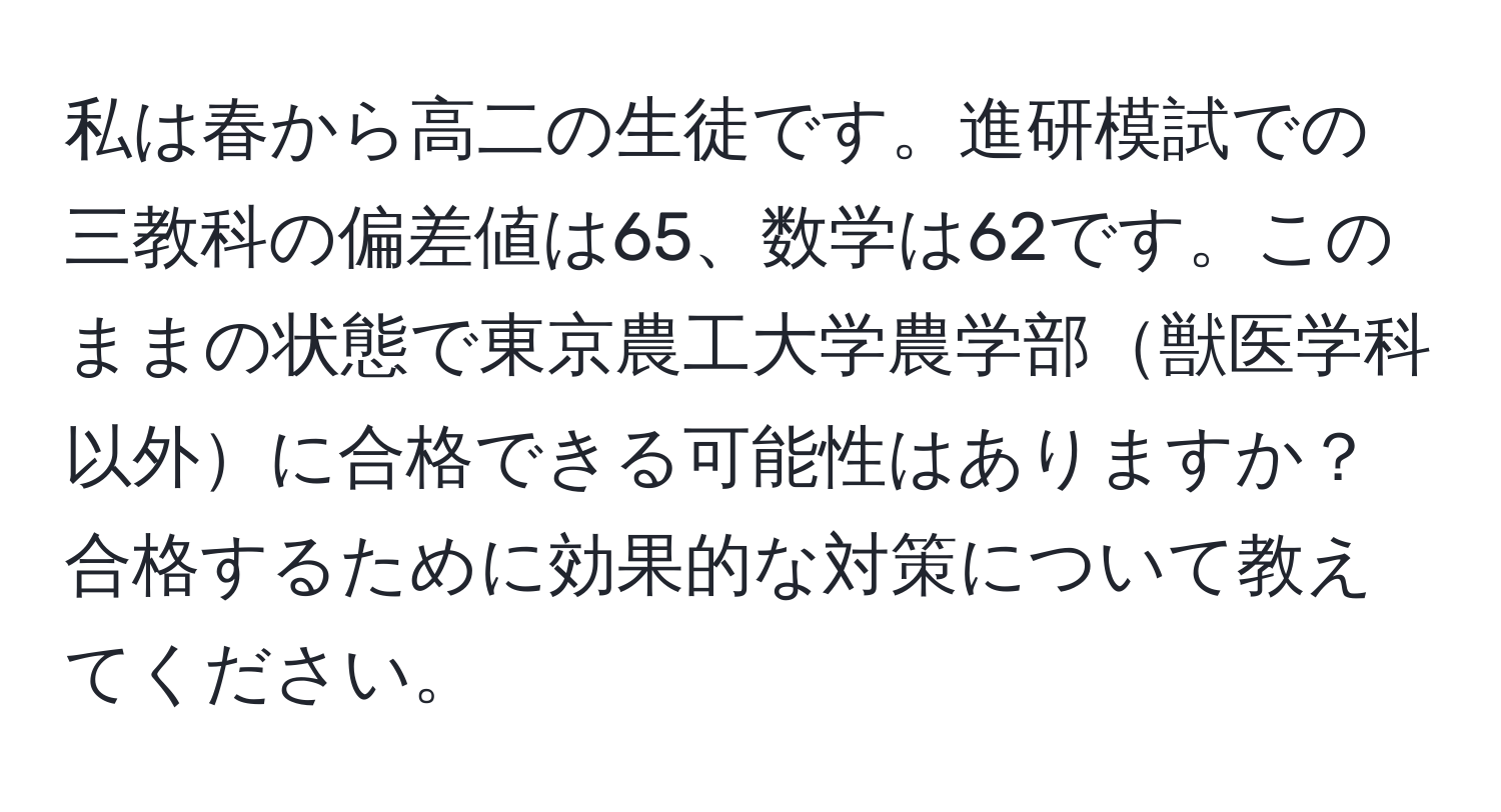 私は春から高二の生徒です。進研模試での三教科の偏差値は65、数学は62です。このままの状態で東京農工大学農学部獣医学科以外に合格できる可能性はありますか？合格するために効果的な対策について教えてください。