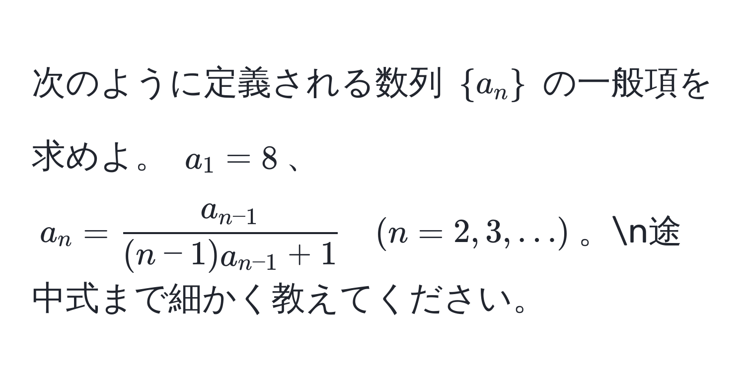 次のように定義される数列 $a_n$ の一般項を求めよ。 $a_1 = 8$、$a_n = fraca_n-1(n-1)a_n-1+1 quad (n=2,3,...)$。n途中式まで細かく教えてください。