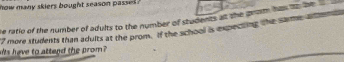 how many skiers bought season passes . 
he ratio of the number of adults to the number of students at the prom has to he
7 more students than adults at the prom. If the school is expecting the same a 
its have to attend the prom?