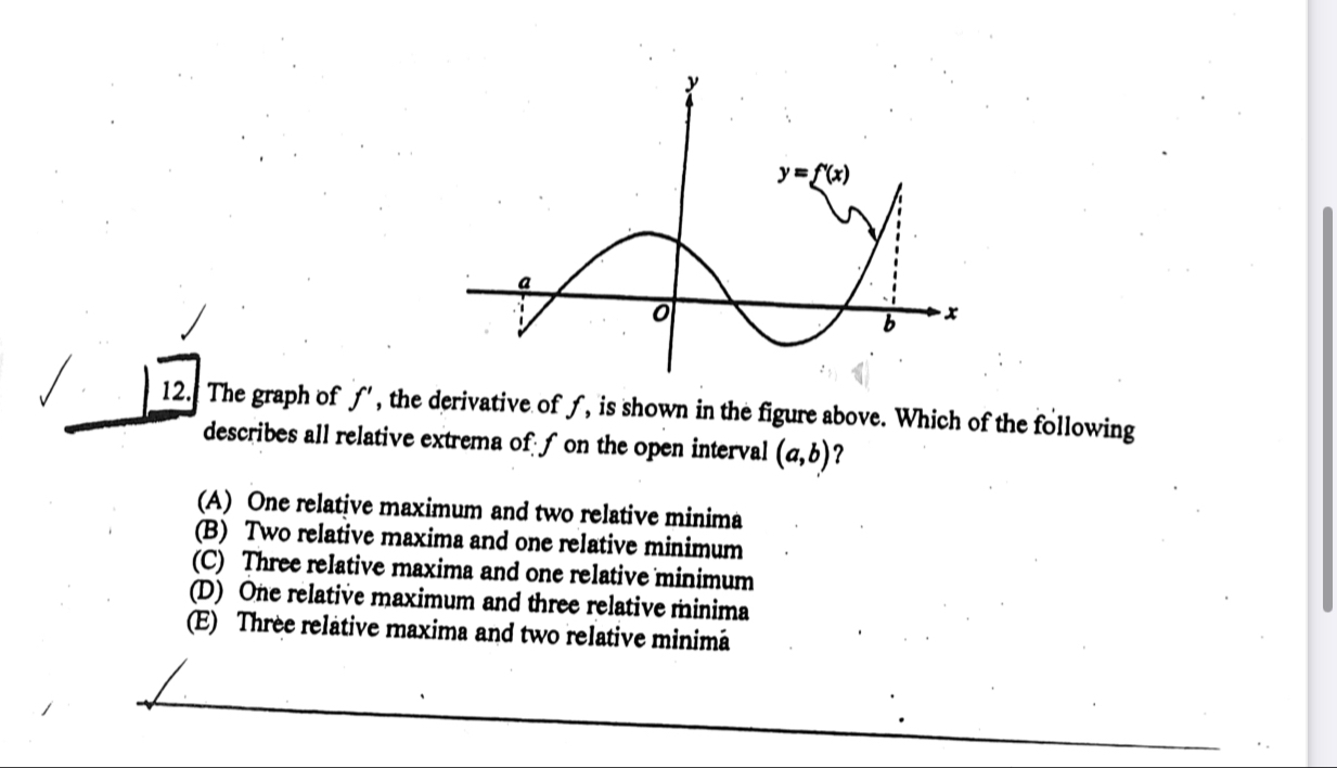 The graph of ƒ', the derivative of ƒ, is shown in the figure above. Which of the following
describes all relative extrema of f on the open interval (a,b) ？
(A) One relative maximum and two relative minima
(B) Two relative maxima and one relative minimum
(C) Three relative maxima and one relative minimum
(D) One relative maximum and three relative minima
(E) Three relative maxima and two relative minimâ