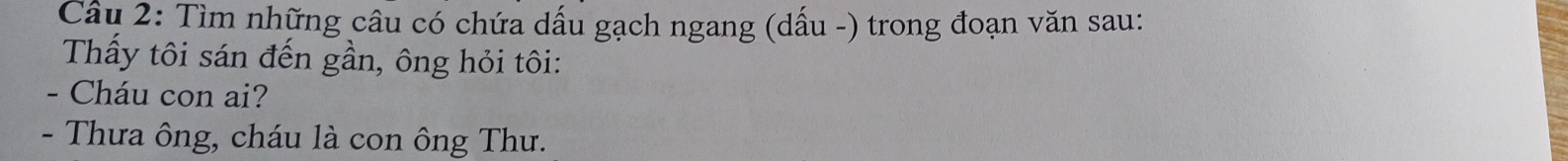 Tìm những câu có chứa dấu gạch ngang (dấu -) trong đoạn văn sau: 
Thấy tôi sán đến gần, ông hỏi tôi: 
- Cháu con ai? 
- Thưa ông, cháu là con ông Thư.