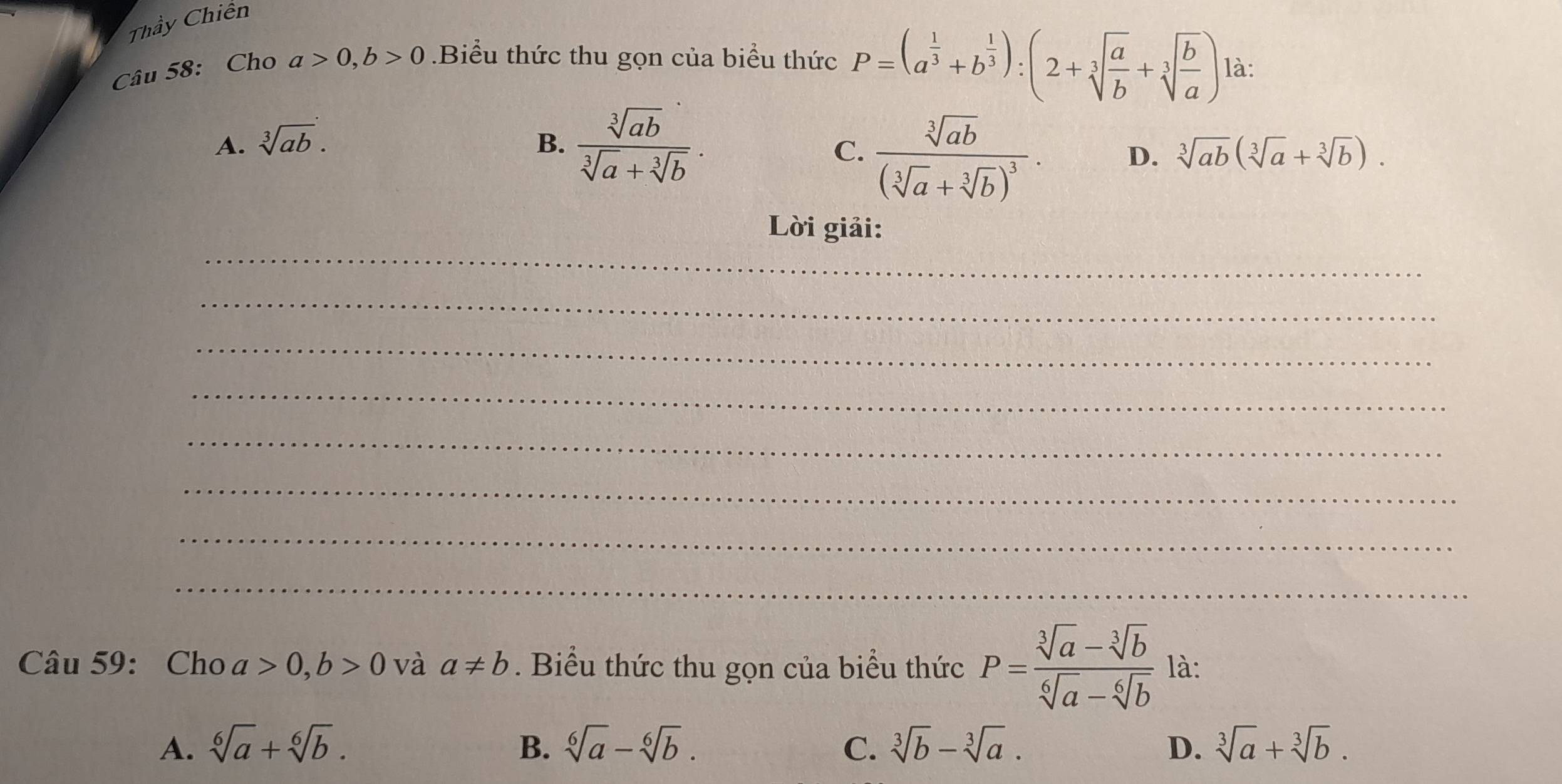 Thầy Chiến
Câu 58: Cho a>0, b>0.Biểu thức thu gọn của biểu thức P=(a^(frac 1)3+b^(frac 1)3):(2+sqrt[3](frac a)b+sqrt[3](frac b)a) là:
A. sqrt[3](ab). B.  sqrt[3](ab)/sqrt[3](a)+sqrt[3](b) .
C. frac sqrt[3](ab)(sqrt[3](a)+sqrt[3](b))^3.
D. sqrt[3](ab)(sqrt[3](a)+sqrt[3](b)). 
_
Lời giải:
_
_
_
_
_
_
_
Câu 59: Cho a>0, b>0 và a!= b. Biểu thức thu gọn của biểu thức P= (sqrt[3](a)-sqrt[3](b))/sqrt[6](a)-sqrt[6](b)  là:
A. sqrt[6](a)+sqrt[6](b). B. sqrt[6](a)-sqrt[6](b). C. sqrt[3](b)-sqrt[3](a). D. sqrt[3](a)+sqrt[3](b).