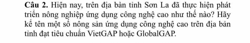 Hiện nay, trên địa bàn tỉnh Sơn La đã thực hiện phát 
triển nông nghiệp ứng dụng công nghệ cao như thế nào? Hãy 
kể tên một số nông sản ứng dụng công nghệ cao trên địa bản 
tinh đạt tiêu chuẩn VietGAP hoặc GlobalGAP.