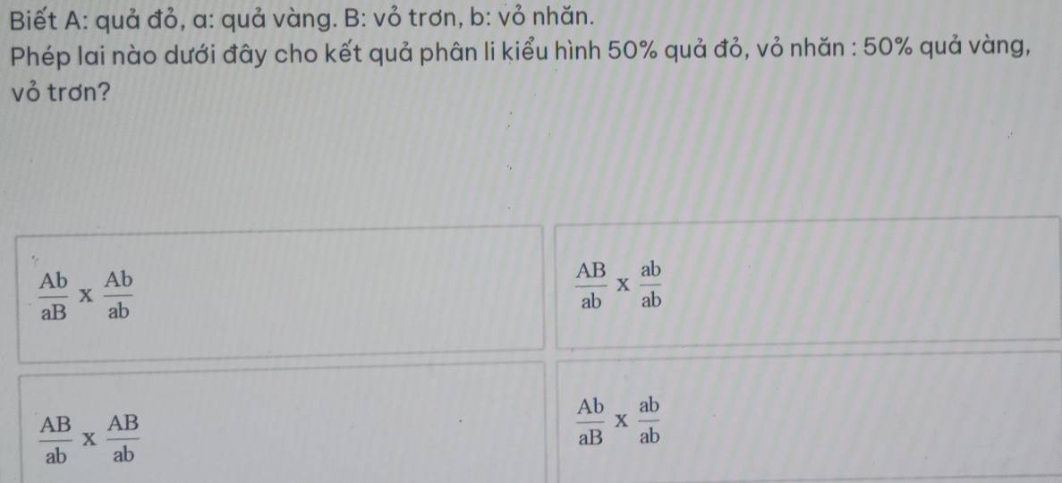 Biết A: quả đỏ, a: quả vàng. B: vỏ trơn, b: vỏ nhăn.
Phép lai nào dưới đây cho kết quả phân li kiểu hình 50% quả đỏ, vỏ nhăn : 50% quả vàng,
vỏ trơn?
 Ab/aB *  Ab/ab 
 AB/ab *  ab/ab 
 AB/ab *  AB/ab 
 Ab/aB *  ab/ab 