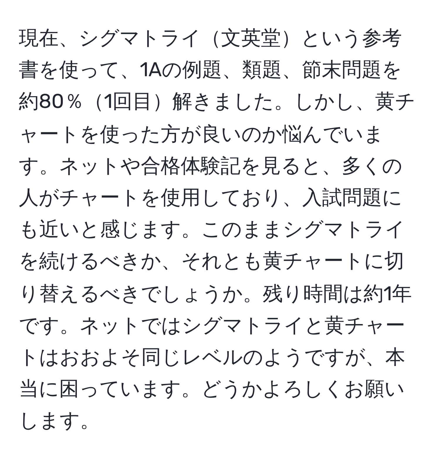 現在、シグマトライ文英堂という参考書を使って、1Aの例題、類題、節末問題を約80％1回目解きました。しかし、黄チャートを使った方が良いのか悩んでいます。ネットや合格体験記を見ると、多くの人がチャートを使用しており、入試問題にも近いと感じます。このままシグマトライを続けるべきか、それとも黄チャートに切り替えるべきでしょうか。残り時間は約1年です。ネットではシグマトライと黄チャートはおおよそ同じレベルのようですが、本当に困っています。どうかよろしくお願いします。