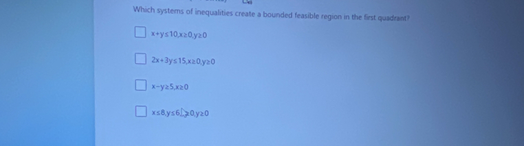 Which systems of inequalities create a bounded feasible region in the first quadrant?
x+y≤ 10, x≥ 0, y≥ 0
2x+3y≤ 15, x≥ 0, y≥ 0
x-y≥ 5, x≥ 0
x≤ 8, y≤ 6_ , y≥ 0