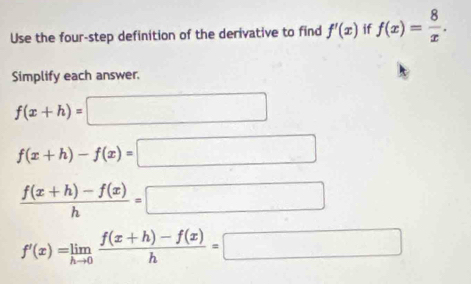 Use the four-step definition of the derivative to find f'(x) if f(x)= 8/x . 
Simplify each answer.
f(x+h)=□
f(x+h)-f(x)=□
 (f(x+h)-f(x))/h =□
f'(x)=limlimits _hto 0 (f(x+h)-f(x))/h =□