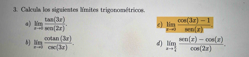 Calcula los siguientes límites trigonométricos. 
a) limlimits _xto 0 tan (3x)/sec (2x) . limlimits _xto 0 (cos (3x)-1)/sen (x) . 
c) 
b) limlimits _xto 0 cot an(3x)/csc (3x) . limlimits _xto  π /4  (sec (x)-cos (x))/cos (2x) . 
d)