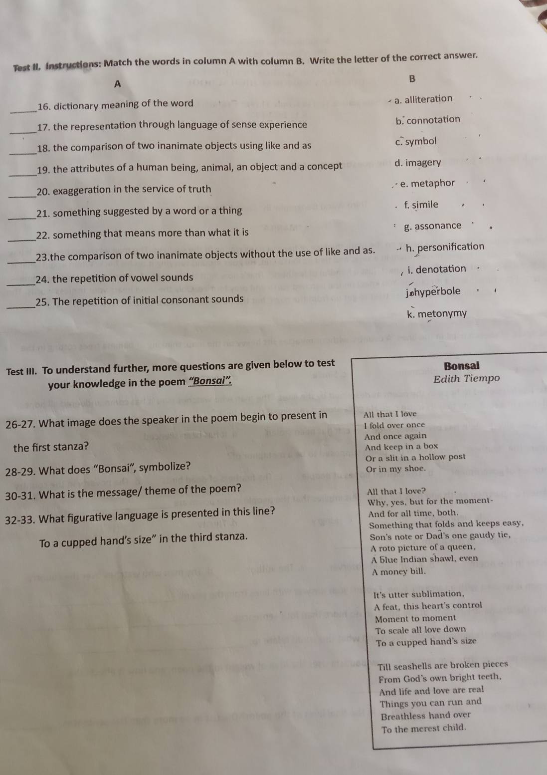 Test II. Instructions: Match the words in column A with column B. Write the letter of the correct answer.
A
B
16. dictionary meaning of the word
a. alliteration
_
_17. the representation through language of sense experience b. connotation
_18. the comparison of two inanimate objects using like and as c. symbol
_
19. the attributes of a human being, animal, an object and a concept d. imagery
_20. exaggeration in the service of truth e. metaphor
_21. something suggested by a word or a thing f. simile
_22. something that means more than what it is g. assonance
_23.the comparison of two inanimate objects without the use of like and as. h. personification
_
24. the repetition of vowel sounds i. denotation
_25. The repetition of initial consonant sounds jøhyperbole
k. metonymy
Test III. To understand further, more questions are given below to test
Bonsai
your knowledge in the poem “Bonsai”. Edith Tiempo
26-27. What image does the speaker in the poem begin to present in All that I love
I fold over once
And once again
the first stanza? And keep in a box
Or a slit in a hollow post
28-29. What does “Bonsai”, symbolize?
Or in my shoe.
30-31. What is the message/ theme of the poem? All that I love?
Why, yes, but for the moment-
32-33. What figurative language is presented in this line? And for all time, both.
Something that folds and keeps easy,
To a cupped hand's size" in the third stanza. Son's note or Dad's one gaudy tie,
A roto picture of a queen,
A blue Indian shawl, even
A money bill.
It's utter sublimation,
A feat, this heart's control
Moment to moment
To scale all love down
To a cupped hand's size
Till seashells are broken pieces
From God's own bright teeth.
And life and love are real
Things you can run and
Breathless hand over
To the merest child.