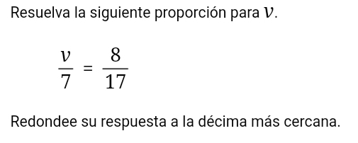 Resuelva la siguiente proporción para V.
 v/7 = 8/17 
Redondee su respuesta a la décima más cercana.