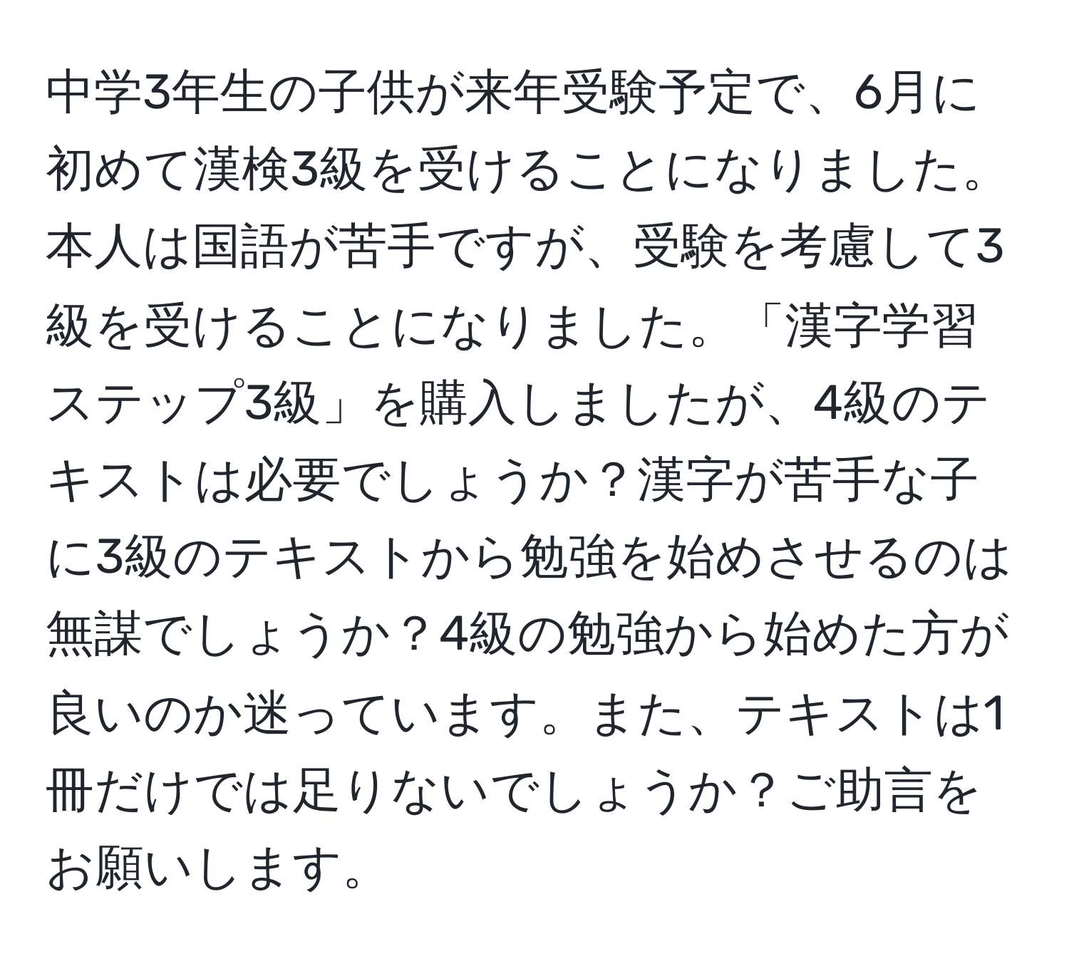 中学3年生の子供が来年受験予定で、6月に初めて漢検3級を受けることになりました。本人は国語が苦手ですが、受験を考慮して3級を受けることになりました。「漢字学習ステップ3級」を購入しましたが、4級のテキストは必要でしょうか？漢字が苦手な子に3級のテキストから勉強を始めさせるのは無謀でしょうか？4級の勉強から始めた方が良いのか迷っています。また、テキストは1冊だけでは足りないでしょうか？ご助言をお願いします。