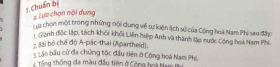 Chuẩn bị 
a. Lựa chọn nội dung 
1 Lựa chọn một trong những nội dung về sự kiện lịch sử của Cộng hoà Nam Phi sau đây: 
1. Giành độc lập, tách khỏi khối Liên hiệp Anh và thành lập nước Cộng hoà Nam Phi. 
2. Bãi bỏ chế độ A-pác-thai (Apartheid). 
3. Lần bầu cử đa chủng tộc đầu tiên ở Cộng hoà Nam Phi 
4 Tổng thống da màu đấu tiên ở Công hoà Nam Phi