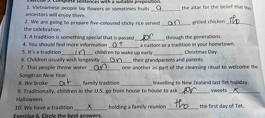 cise 5. Complete sentences with a suitable préposition. 
1. Vietnamese people lay flowers or sometimes fruits _the altar for the belief that their 
ancestors will enjoy them. 
2. We are going to prepare five-coloured sticky rice served _grilled chicken_ 
the celebration. 
3. A tradition is something special that is passed _through the generations. 
4. You should find more information _a custom or a tradition in your hometown. 
5. It's a tradition_ children to wake up early _Christmas Day. 
6. Children usually wish longevity_ their grandparents and parents. 
7. Thai people throw water _one another as part of the cleansing ritual to welcome the 
Songkran New Year. 
8. We broke _family tradition _travelling to New Zealand last Tet holiday. 
9. Traditionally, children in the U.S. go from house to house to ask _sweets_ 
Halloween. 
10. We have a tradition _holding a family reunion _the first day of Tet. 
Exercise 6. Circle the best answers.