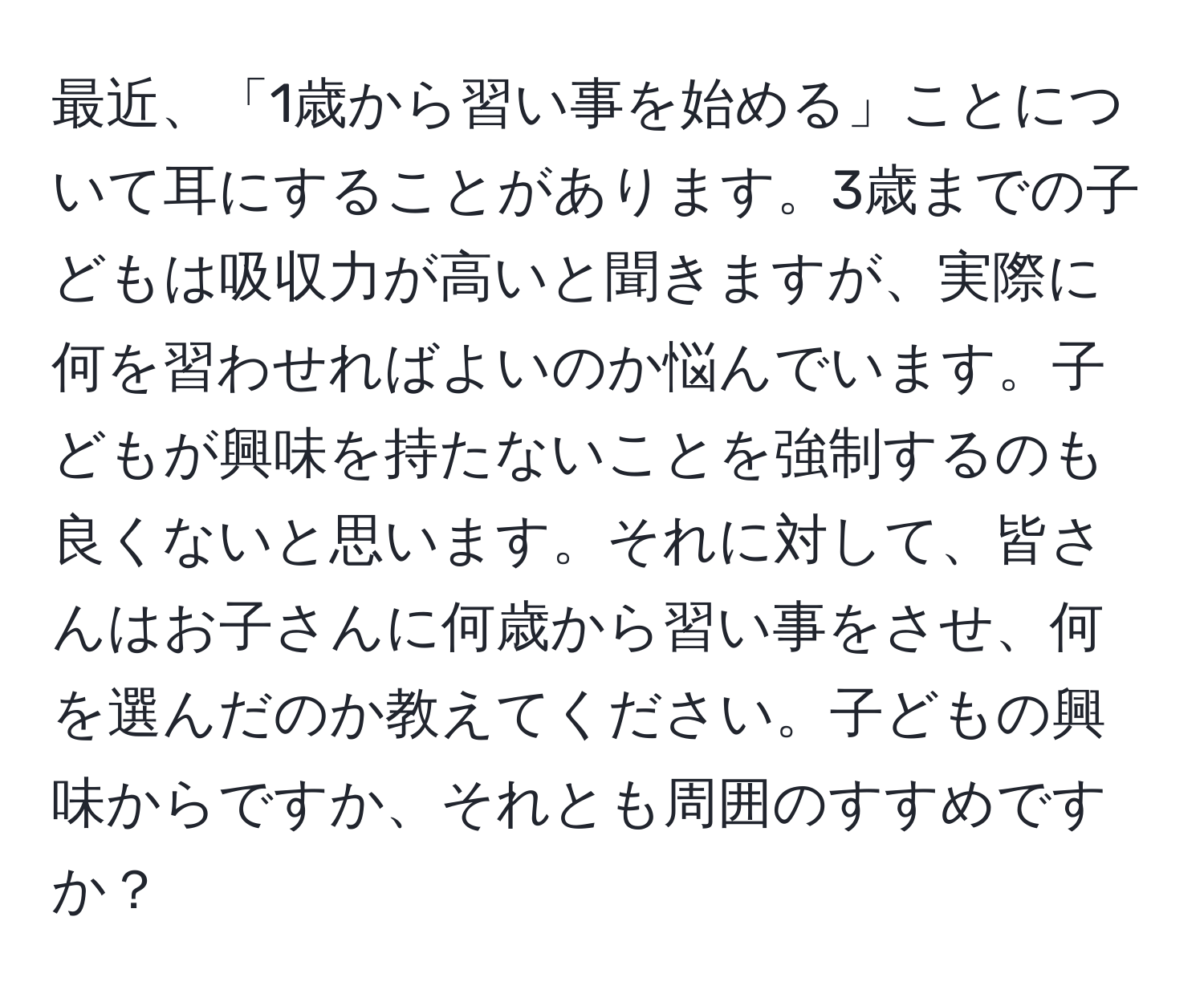 最近、「1歳から習い事を始める」ことについて耳にすることがあります。3歳までの子どもは吸収力が高いと聞きますが、実際に何を習わせればよいのか悩んでいます。子どもが興味を持たないことを強制するのも良くないと思います。それに対して、皆さんはお子さんに何歳から習い事をさせ、何を選んだのか教えてください。子どもの興味からですか、それとも周囲のすすめですか？