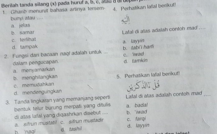 Berilah tanda silang (x) pada huruf a, b, c, atau a al depan
1. Gharib menurut bahasa artinya tersem- 4. Perhatikan lafal berikut!
bunyi atau ....
a. jelas
b. samar
c. terlihat Lafal di atas adalah contoh mad ....
d. tampak a. layyin
2. Fungsi dari bacaan naq/ adalah untuk ... b. tabi'i harfi
c. 'iwad
dalam pengucapan.
d. tamkin
a. menyamarkan
b. menghilangkan
5. Perhatikan lafal berikut!
c. memudahkan
d. mendengungkan
3. Tanda lingkaran yang memanjang seperti Lafal di atas adalah contoh mad_
bentuk telur burung merpati yang ditulis a. badal
di atas lafal yang diqashrkan disebut .... b. 'iwad
a. sifrun mustatil c. sifrun mustadir c. farqi
b. ‘naql d. tashil d. layyin