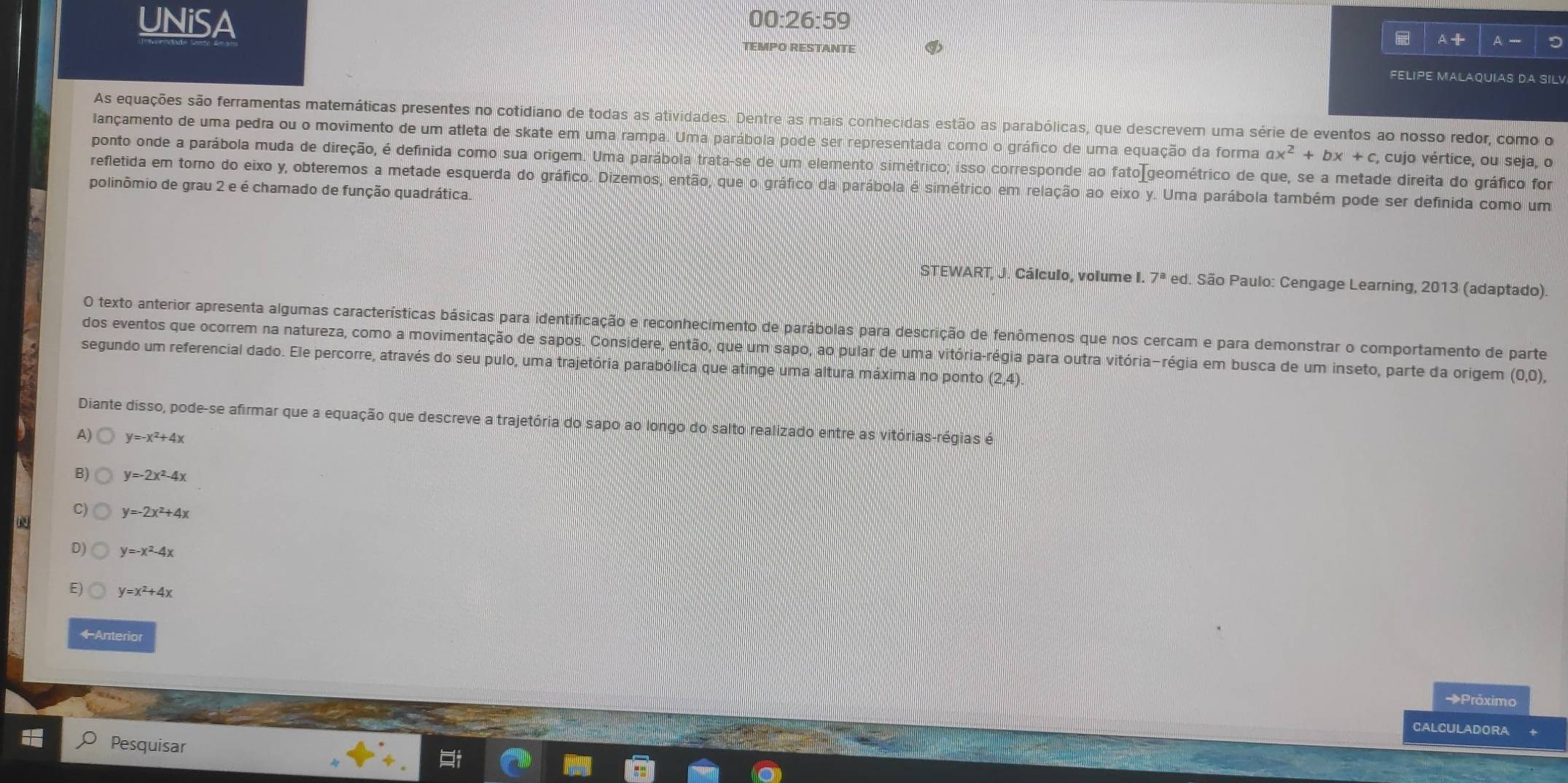 UNiSA 00:26:59
A+
TEMPO RESTANTE A -
FELIPE MALAQUIAS DA SILV
As equações são ferramentas matemáticas presentes no cotidiano de todas as atividades. Dentre as mais conhecidas estão as parabólicas, que descrevem uma série de eventos ao nosso redor, como o
lançamento de uma pedra ou o movimento de um atleta de skate em uma rampa. Uma parábola pode ser representada como o gráfico de uma equação da forma ax^2+bx+c , cujo vértice, ou seja, o
ponto onde a parábola muda de direção, é definida como sua origem. Uma parábola trata-se de um elemento simétrico; isso corresponde ao fatoIgeométrico de que, se a metade direita do gráfico for
refletida em toro do eixo y, obteremos a metade esquerda do gráfico. Dizemos, então, que o gráfico da parábola é simétrico em relação ao eixo y. Uma parábola também pode ser definida como um
polinômio de grau 2 e é chamado de função quadrática.
STEWART, J. Cálculo, volume I. 7^a ed. São Paulo: Cengage Learning, 2013 (adaptado).
O texto anterior apresenta algumas características básicas para identificação e reconhecimento de parábolas para descrição de fenômenos que nos cercam e para demonstrar o comportamento de parte
dos eventos que ocorrem na natureza, como a movimentação de sapos. Considere, então, que um sapo, ao pular de uma vitória-régia para outra vitória-régia em busca de um inseto, parte da origem (0,0),
segundo um referencial dado. Ele percorre, através do seu pulo, uma trajetória parabólica que atinge uma altura máxima no ponto (2,4).
Diante disso, pode-se afirmar que a equação que descreve a trajetória do sapo ao longo do salto realizado entre as vitórias-régias é
A) y=-x^2+4x
B) y=-2x^2-4x
C) y=-2x^2+4x
D) y=-x^2-4x
E) y=x^2+4x
←Anterior
→Próximo
CALCULADORA
Pesquisar