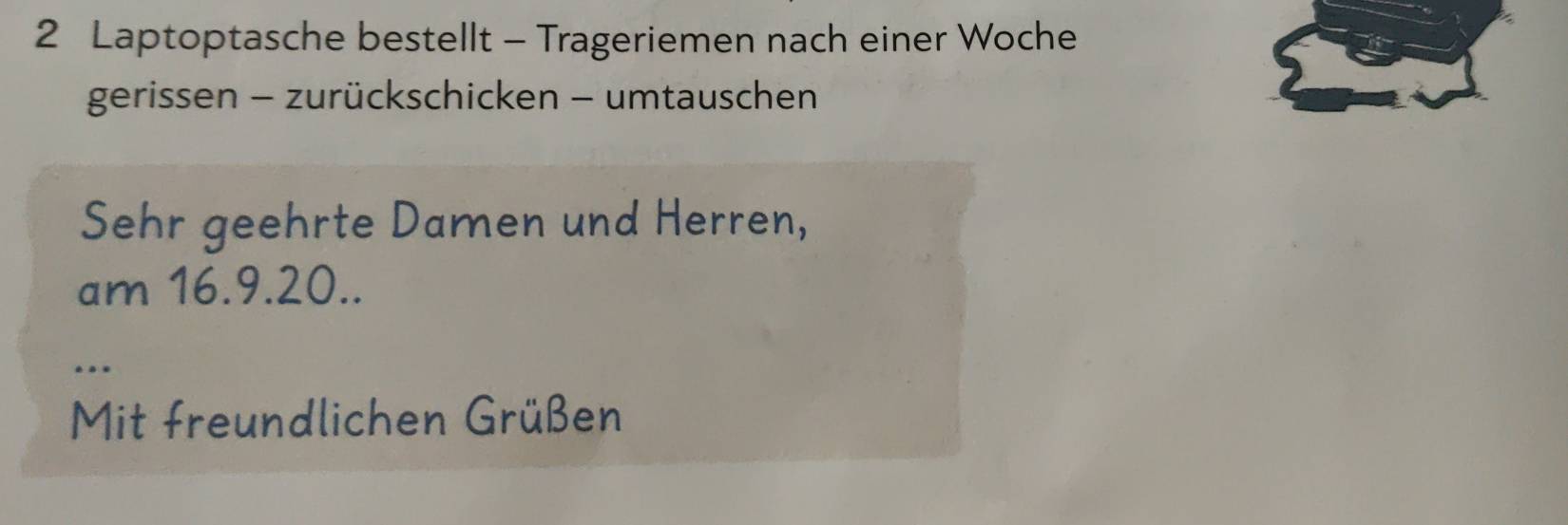 Laptoptasche bestellt - Trageriemen nach einer Woche 
gerissen - zurückschicken - umtauschen 
Sehr geehrte Damen und Herren, 
am 16. 9. 20.. 
.. 
Mit freundlichen Grüßen