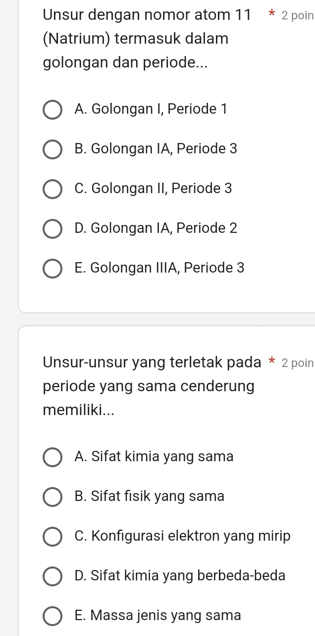 Unsur dengan nomor atom 11 * 2 poin
(Natrium) termasuk dalam
golongan dan periode...
A. Golongan I, Periode 1
B. Golongan IA, Periode 3
C. Golongan II, Periode 3
D. Golongan IA, Periode 2
E. Golongan IIIA, Periode 3
Unsur-unsur yang terletak pada * 2 poin
periode yang sama cenderung
memiliki...
A. Sifat kimia yang sama
B. Sifat fisik yang sama
C. Konfigurasi elektron yang mirip
D. Sifat kimia yang berbeda-beda
E. Massa jenis yang sama