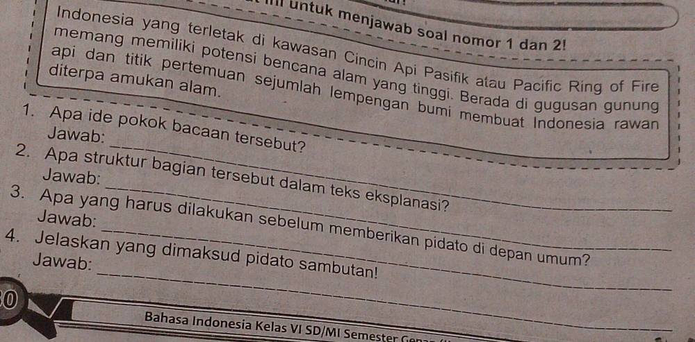 untuk menjawab soal nomor 1 dan 2 
Indonesia yang terletak di kawasan Cincin Api Pasifik atau Pacific Ring of Fire 
memang memiliki potensi bencana alam yang tinggi. Berada di gugusan gunung 
diterpa amukan alam. 
api dan titik pertemuan sejumlah lempengan bumi membuat Indonesia rawar 
1. Apa ide pokok bacaan tersebut? 
Jawab: 
_ 
Jawab: 
_ 
2. Apa struktur bagian tersebut dalam teks eksplanasi? 
Jawab: 
_ 
3. Apa yang harus dilakukan sebelum memberikan pidato di depan umum? 
4. Jelaskan yang dimaksud pidato sambutan! 
Jawab: 
0 
Bahasa Indonesia Kelas VI SD/MI Semester