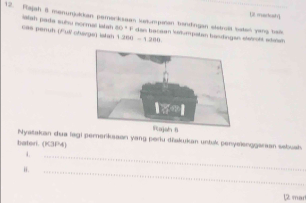 [2 markah] 
12. Rajah 8 menunjukkan pemeriksaan ketumpatan bandingan eletrolit bateri yang balk 
ialah pada suhu normal lalh BO=F dan beceen ketumpatan bandingan eletrolit adalah 
cas penuh (Full charge) lalah 1.260=1.260. 
Nyatakan dua lagi pemeriksaan yang perlu dilakukan untuk penyelenggaraan sebuah 
bateri. (K3P4) 
i. 
i . 
_ 
_ 
[2 mar