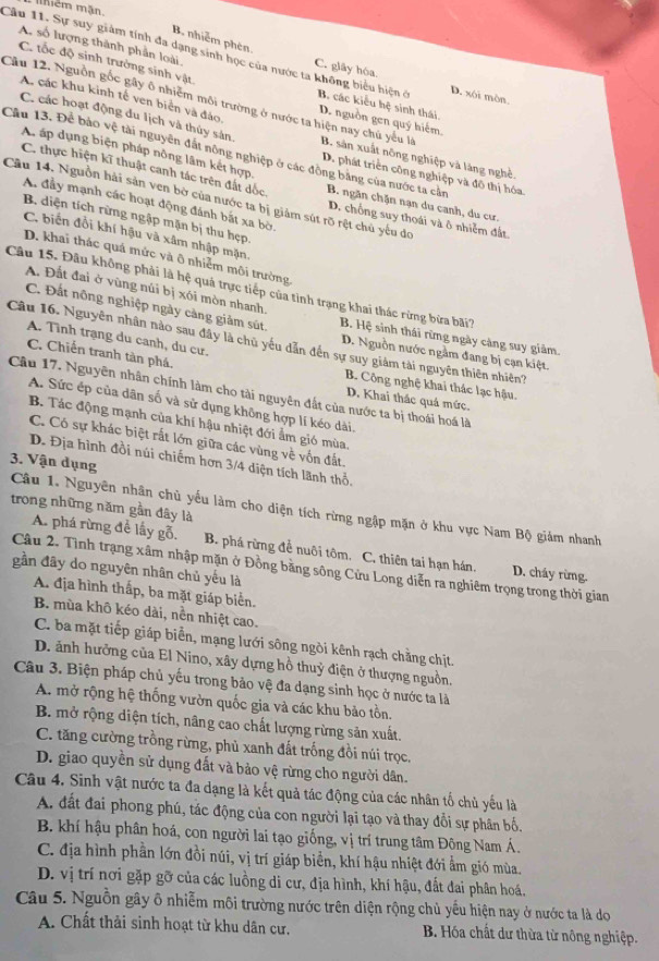 mềm mãn
B. nhiễm phên
A. số lượng thành phần loài
C. tốc độ sinh trường sinh vật
Cầu 11. Sự suy giảm tính đa dạng sinh học của nước ta không biểu hiện ở B. các kiểu hệ sinh thái.
C. glây hóa. D. xôi mòn.
A. các khu kinh tế ven biển và đảo
Cầu 12. Nguồn gốc gây ô nhiệm môi trường ở nước ta hiện nay chủ yếu là B. sản xuất nông nghiệp và làng nghề.
D. nguồn gen quý hiếm.
C. các hoạt động du lịch và thủy sản D. phát triển công nghiệp và đô thị hóa.
Cầu 13. Để bảo vệ tài nguyên đất nông nghiệp ở các động bằng của nước ta cản
A áp dụng biện pháp nông lâm kết hợp,
C. thực hiện kĩ thuật canh tác trên đất dốc D. chồng suy thoái và ô nhiễm đất.
Câu 14. Nguồn hải sản ven bờ của nước ta bị giảm sút rõ rệt chủ yếu đo A. đầy mạnh các hoạt động đánh bắt xa bờ, B. ngăn chặn nạn du canh, du cư.
B. diện tích rừng ngập mặn bị thu hẹp.
C. biến đổi khí hậu và xâm nhập mặn,
D. khai thác quá mức và ô nhiễm môi trường,
Câu 15. Đâu không phải là hệ quả trực tiếp của tình trạng khai thác rừng bửa bãi?
A. Đất đai ở vùng núi bị xói mòn nhanh. B. Hệ sinh thái rừng ngày cảng suy giảm.
C. Đất nông nghiệp ngày càng giảm sút. D. Nguồn nước ngằm đang bị cạn kiệt.
A. Tình trạng du canh, du cư.
Câu 16. Nguyên nhân nào sau đây là chủ yếu dẫn đến sự suy giám tài nguyên thiên nhiên?
C. Chiến tranh tàn phá. B. Công nghệ khai thác lạc hậu.
Câu 17. Nguyên nhân chính làm cho tài nguyên đất của nước ta bị thoái hoá là
D. Khai thác quả mức.
A. Sức ép của dân số và sử dụng không hợp lí kéo dài.
B. Tác động mạnh của khí hậu nhiệt đới ẩm gió mùa.
C. Có sự khác biệt rất lớn giữa các vùng về vốn đất.
D. Địa hình đồi núi chiếm hơn 3/4 diện tích lãnh thổ.
3. Vận dụng
trong những năm gần đây là
Câu 1. Nguyên nhân chủ yếu làm cho diện tích rừng ngập mặn ở khu vực Nam Bộ giám nhanh
A. phá rừng để lấy gỗ. B. phá rừng đễ nuôi tôm. C, thiên tai hạn hán. D. cháy rừng.
Câu 2. Tình trạng xâm nhập mặn ở Đồng bằng sông Cửu Long diễn ra nghiêm trọng trong thời gian
gần đây do nguyên nhân chủ yếu là
A. địa hình thấp, ba mặt giáp biển.
B. mùa khô kéo dài, nền nhiệt cao.
C. ba mặt tiếp giáp biển, mạng lưới sông ngòi kênh rạch chằng chịt.
D. ảnh hưởng của El Nino, xây dựng hồ thuỷ điện ở thượng nguồn.
Câu 3. Biện pháp chủ yếu trong bảo vệ đa dạng sinh học ở nước ta là
A. mở rộng hệ thống vườn quốc gia và các khu bảo tồn.
B. mở rộng diện tích, nâng cao chất lượng rừng sản xuất.
C. tăng cường trồng rừng, phủ xanh đất trống đồi núi trọc.
D. giao quyền sử dụng đất và bảo vệ rừng cho người dân.
Câu 4. Sinh vật nước ta đa dạng là kết quả tác động của các nhân tố chủ yếu là
A. đất đai phong phú, tác động của con người lại tạo và thay đổi sự phân bố.
B. khí hậu phân hoá, con người lai tạo giống, vị trí trung tâm Đông Nam Á.
C. địa hình phần lớn đồi núi, vị trí giáp biển, khí hậu nhiệt đới ẩm gió mùa.
D. vị trí nơi gặp gỡ của các luồng di cư, địa hình, khí hậu, đất đai phân hoá.
Câu 5. Nguồn gây ô nhiễm môi trường nước trên diện rộng chủ yếu hiện nay ở nước ta là do
A. Chất thải sinh hoạt từ khu dân cư,  B Hóa chất dư thừa từ nông nghiệp.