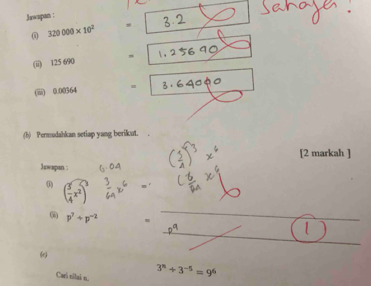 Jawapan : 
_ 
① 320000* 10^2 =
(ii) 125 690 =_ 
_ 
(iii) 0.00364 =
(b) Permudahkan setiap yang berikut. 
[2 markah ] 
Jawapan : 
(i) ( 3/4 x^2)^3
= 
(ii) p^7/ p^(-2) =
_ 
_ 
(c) 
Cari nîlai n.
3^n/ 3^(-5)=9^6