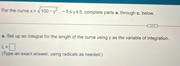 For the curve x=sqrt(100-y^2), -5≤ y≤ 5 , complete parts a. through c. below. 
a. Set up an integral for the length of the curve using y as the variable of integration.
L=□
Type an exact answer, using radicals as needed.)