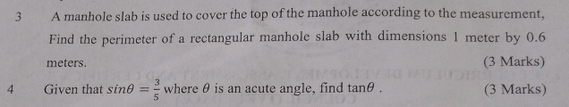 A manhole slab is used to cover the top of the manhole according to the measurement, 
Find the perimeter of a rectangular manhole slab with dimensions 1 meter by 0.6
meters. (3 Marks) 
4 Given that sin θ = 3/5  where θ is an acute angle, find tan θ. (3 Marks)