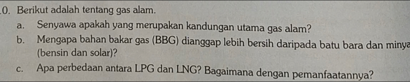 Berikut adalah tentang gas alam. 
a. Senyawa apakah yang merupakan kandungan utama gas alam? 
b. Mengapa bahan bakar gas (BBG) dianggap lebih bersih daripada batu bara dan minya 
(bensin dan solar)? 
c. Apa perbedaan antara LPG dan LNG? Bagaimana dengan pemanfaatannya?