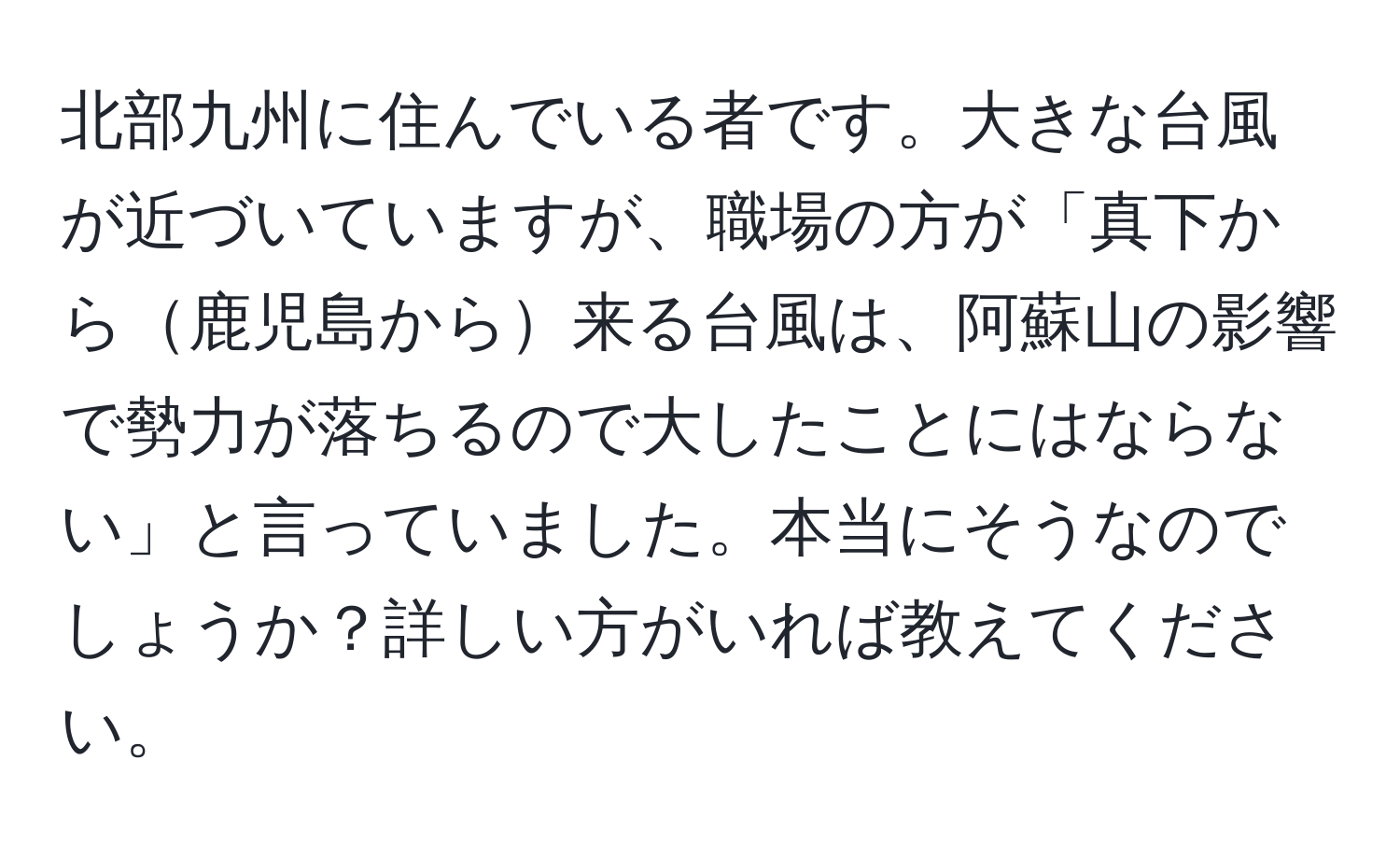 北部九州に住んでいる者です。大きな台風が近づいていますが、職場の方が「真下から鹿児島から来る台風は、阿蘇山の影響で勢力が落ちるので大したことにはならない」と言っていました。本当にそうなのでしょうか？詳しい方がいれば教えてください。