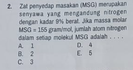 Zat penyedap masakan (MSG) merupakan
senyawa yang mengandung nitrogen
dengan kadar 9% berat. Jika massa molar
MSG=155 gram /mol, jumlah atom nitrogen
dalam setiap molekul MSG adalah . . . .
A. 1 D. 4
B. 2 E. 5
C. 3