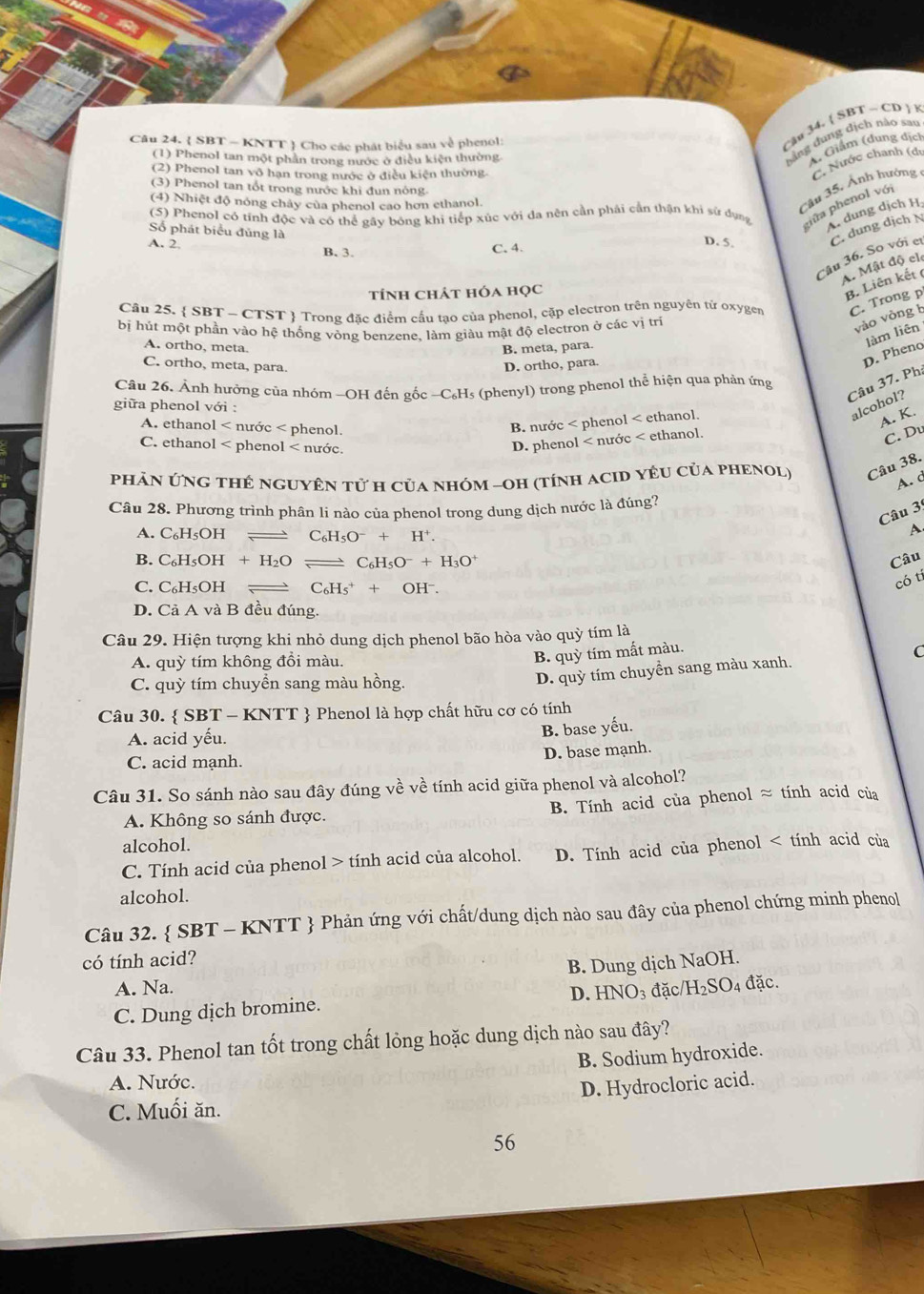  SBT - KNTT  Cho các phát biểu sau về phenol:
Cậu 34. SBT ~ CD   8
(1) Phenol tan một phần trong nước ở điều kiện thường
bằng dung địch nào sao
A. Giám (dung địch
(2) Phenol tan vô hạn trong nước ở điều kiện thường
Cầu 35. Ảnh hưởng C. Nước chanh (dự
(3) Phenol tan tốt trong nước khi đun nóng
(4) Nhiệt độ nóng chây của phenol cao hơn ethanol.
(5) Phenol có tính độc và có thể gây bóng khi tiếp xúc với đa nên cần phải cần thận khi sử dụng nữa phenol với
Số phát biểu đủng là
A. dung dịch H
A. 2. B. 3. C. 4.
D. 5. C. dung dịch N
Câu 36. So với c
A. Mật độ cl
tính chát hóa học
B. Liên kết (
Câu 25.  SBT ~ CTST  Trong đặc điểm cấu tạo của phenol, cập electron trên nguyên từ oxygen C. Trong p
bị hút một phần vào hệ thống vòng benzene, làm giàu mật độ electron ở các vị trí
vào vòng h
D. Pheno làm liên
A. ortho, meta. B. meta, para.
C. ortho, meta, para. D. ortho, para.
Câu 37. Ph:
Câu 26. Ảnh hưởng của nhóm -OH đến gốc -C₆H₅ (phenyl) trong phenol thể hiện qua phản ứng
giữa phenol với :
A. ethanol < nước < phenol.
B. nước < phenol < ethanol.
alcohol?
 A. K.
C. ethanol < phenol < nước.
 D. phenol < nước < ethanol.
C. Du
PHÂN ỨNG THÊ NGUYÊN tử H của nHÓM -OH (tínH ACID YÊU CủA PHENOL) Câu 38.
A. d
Câu 28. Phương trình phân li nào của phenol trong dung dịch nước là đúng?
Câu 3
A. C₆H₅OH  C_6H_5O^-+H^+.
A
B. C_6H_5OH+H_2O frac  C_6H_5O^-+H_3O^+ Câu
C. C₆H₅OH C_6H_5^(++OH^-)
có ti
D. Cả A và B đều đúng.
Câu 29. Hiện tượng khi nhỏ dung dịch phenol bão hòa vào quỳ tím là
A. quỳ tím không đổi màu.
B. quỳ tím mất màu.
C. quỳ tím chuyển sang màu hồng.
D. quỳ tím chuyển sang màu xanh. C
Câu 30.  SBT - KNTT  Phenol là hợp chất hữu cơ có tính
A. acid yếu.
B. base yếu.
C. acid mạnh.
D. base mạnh.
Câu 31. So sánh nào sau đây đúng về về tính acid giữa phenol và alcohol?
A. Không so sánh được. B. Tính acid của phenol ≈ tính acid của
alcohol.
C. Tính acid của phenol > tính acid của alcohol. D. Tính acid của phenol HNO_3 đặc H_2SO_4 đặc.
C. Dung dịch bromine.
Câu 33. Phenol tan tốt trong chất lỏng hoặc dung dịch nào sau đây?
B. Sodium hydroxide.
A. Nước.
D. Hydrocloric acid.
C. Muối ăn.
56