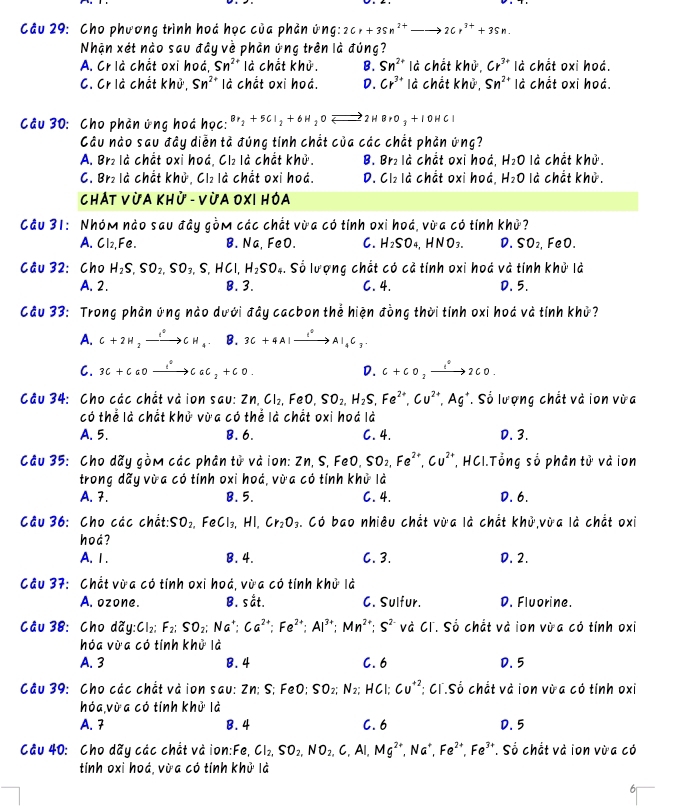 Cho phương trình hoá học của phản ứng: 2Cr+3Sn^(2+)to 2Cr^(3+)+3Sn.
Nhận xét nào sau đây về phản ứng trên là đúng?
A. Cr là chất oxi hoá, Sn^(2+) là chất khử. B. Sn^(2+) là chất khủ, Cr^(3+) là chắt oxi hoá.
C. Cr là chất khử, Sn^(2+) là chất oxi hoá. D. Cr^(3+) là chất khử, Sn^(2+) là chất oxi hoá.
Câu 30: Cho phản ứng hoá học: 8r_2+5CI_2+6H_2OLongleftrightarrow 2HBrO_3+1OHCI
Câu nào sau đây diễn tả đúng tính chắt của các chắt phản ứng?
A. Br₂ là chất oxi hoá, Cl₂ là chắt khử. B. Br₂ là chắt oxi hoá, H_2O là chất khử.
C. Br₂ là chắt khủ, Cl₂ là chắt oxi hoá. D. Cl₂ là chắt oxi hoá, H_2O là chắt khủ.
Chát Vừa Khử - Vừa OXI Hóa
Cầu 31: Nhóm nào sau đây gồm các chắt vừa có tính oxi hoá, vừa có tính khi
A.Cl₂, Fe. B.Na, FeO. C. H_2SO_4, HNO_3. D. SO_2 FeO.
Cầu 32: Cho H_2S,SO_2,SO_3,S,HCl,H_2SO_4. Số lượng chắt có cả tính oxi hoá và tính khử là
A. 2. B. 3. C. 4. D. 5.
Cầu 33: Trong phản ứng nào dưới đây cacbon thể hiện đồng thời tính oxi hoá và tính khử?
A. C+2H_2xrightarrow e^0CH_4. B. 3C+4Alxrightarrow I°Al_4C_3.
C. 3C+CaOxrightarrow l°CaC_2+CO. D. C+CO_2xrightarrow t°2CO.
Câu 34: Cho các chất và ion sau: Zn,Cl_2, .FeO SO_2,H_2S,Fe^(2+),Cu^(2+),Ag^+ T. Số lượng chắt và ion vừa
có thể là chất khử vừa có thể là chất oxi hoá là
A. 5. B.6. C. 4. D. 3.
Câu 35: Cho dãy gồm các phân tử và ion: Zn, S, FeO, SO_2,Fe^(2+),Cu^(2+) , HCI.Tổng số phân tử và ion
trong dãy vừa có tính oxi hoá, vừa có tính khử là
A. 7. B. 5. C. 4. D. 6.
Câu 36: Cho các chất: SO_2 ,FeCl₃, HI Cr_2O_3 Có bao nhiêu chất vừa là chất khử vừa là chắt oxi
hod?
A. Ⅰ. B. 4. C. 3. D. 2.
Cầu 37: Chất vừa có tính oxi hoá, vừa có tính khử là
A. ozone. B. sắt. C. Sulfur. D. Fluorine.
Cầu 38: Cho ddy:Cl_2: F_2:SO_2;Ca^(2+):Ca^(2+);Fe^(2+);Al^(3+);Mn^(2+);S^(2-) và Cĩ. Số chắt và ion vừa có tính oxi
hóa vừa có tính khử là
A. 3 B.4 C. 6 D. 5
Câu 39: Cho các chắt và ion sau: Zn; S; FeO; SO_2;N_2; HCl; Cu^(+2) : C1.Số chắt và ion vùa có tính oxi
hóa vừa có tính khử là
A. 7 B. 4 C. 6 D. 5
Cầu 40: Cho dãy các chắt và ion:Fe, Cl_2,SO_2,NO_2,C,Al,Mg^(2+),Na^+,Fe^(2+),Fe^(3+) e*. Số chắt và ion vừa có
tính oxi hoá, vừa có tính khử là
6