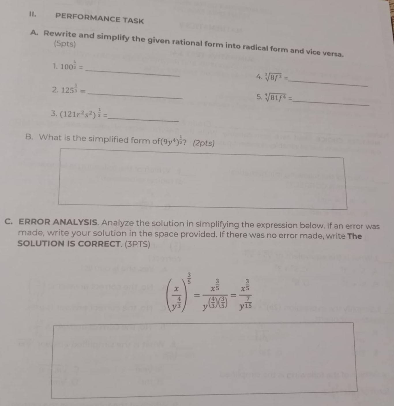 PERFÖRMANCE TASK 
(5pts) 
A. Rewrite and simplify the given rational form into radical form and vice versa. 
_ 
1. 100^(frac 1)2=
4. sqrt[3](8f^3)= _ 
_ 
2. 125^(frac 1)3=
5. sqrt[4](81f^4)= _ 
_ 
3. (121r^2s^2)^ 1/2 =
B. What is the simplified form of (9y^4)^ 1/2  ？ (2pts) 
C. ERROR ANALYSIS. Analyze the solution in simplifying the expression below. If an error was 
made, write your solution in the space provided. If there was no error made, write The 
SOLUTION IS CORRECT. (3PTS)
(frac xy^(frac 4)3)^ 3/5 =frac x^(frac 3)5y^((frac 4)3)( 3/5 )=frac x^(frac 3)5y^(frac 7)15