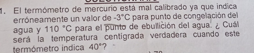 El termómetro de mercurio está mal calibrado ya que indica 
erróneamente un valor de -3°C para punto de congelación del 
agua y 110°C para el punto de ebullición del agua. ¿ Cuál 
será la temperatura centígrada verdadera cuando este 
termómetro indica 40° ?