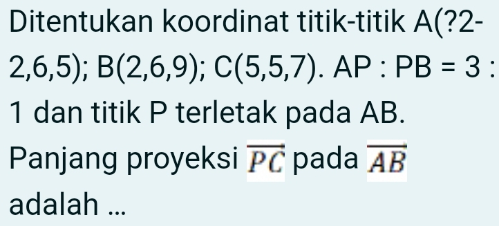 Ditentukan koordinat titik-titik A(?2-
2,6,5); B(2,6,9); C(5,5,7). AP : PB=3 : 
1 dan titik P terletak pada AB. 
Panjang proyeksi vector PC pada vector AB
adalah ...