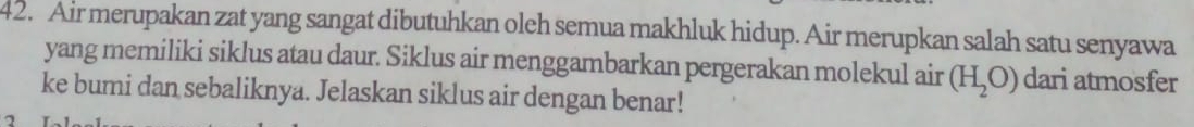 Air merupakan zat yang sangat dibutuhkan oleh semua makhluk hidup. Air merupkan salah satu senyawa 
yang memiliki siklus atau daur. Siklus air menggambarkan pergerakan molekul air (H_2O) dari atmosfer 
ke bumi dan sebaliknya. Jelaskan siklus air dengan benar! 
2